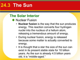 24.3  The Sun     Nuclear Fusion •  During nuclear fusion, energy is released because some matter is actually converted to energy. •  Nuclear fusion  is the way that the sun produces energy. This reaction converts four hydrogen nuclei into the nucleus of a helium atom, releasing a tremendous amount of energy. •  It is thought that a star the size of the sun can exist in its present stable state for 10 billion years. As the sun is already 4.5 billion years old, it is “middle-aged.” The Solar Interior 