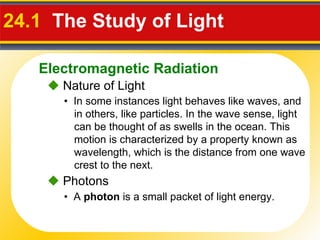 24.1  The Study of Light     Nature of Light •  In some instances light behaves like waves, and in others, like particles. In the wave sense, light can be thought of as swells in the ocean. This motion is characterized by a property known as wavelength, which is the distance from one wave crest to the next.    Photons •  A  photon  is a small packet of light energy. Electromagnetic Radiation 