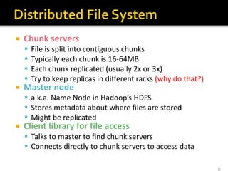  Chunk servers
 File is split into contiguous chunks
 Typically each chunk is 16-64MB
 Each chunk replicated (usually 2x or 3x)
 Try to keep replicas in different racks (why do that?)
 Master node
 a.k.a. Name Node in Hadoop’s HDFS
 Stores metadata about where files are stored
 Might be replicated
 Client library for file access
 Talks to master to find chunk servers
 Connects directly to chunk servers to access data
11
 