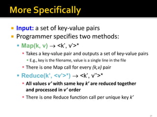  Input: a set of key-value pairs
 Programmer specifies two methods:
 Map(k, v)  <k’, v’>*
 Takes a key-value pair and outputs a set of key-value pairs
 E.g., key is the filename, value is a single line in the file
 There is one Map call for every (k,v) pair
 Reduce(k’, <v’>*)  <k’, v’’>*
 All values v’ with same key k’ are reduced together
and processed in v’ order
 There is one Reduce function call per unique key k’
17
 