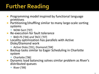  Programming model inspired by functional language
primitives
 Partitioning/shuffling similar to many large-scale sorting
systems
 NOW-Sort ['97]
 Re-execution for fault tolerance
 BAD-FS ['04] and TACC ['97]
 Locality optimization has parallels with Active
Disks/Diamond work
 Active Disks ['01], Diamond ['04]
 Backup tasks similar to Eager Scheduling in Charlotte
system
 Charlotte ['96]
 Dynamic load balancing solves similar problem as River's
distributed queues
 River ['99]
42
 