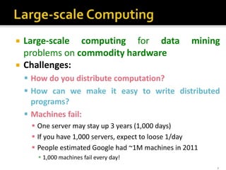  Large-scale computing for data mining
problems on commodity hardware
 Challenges:
 How do you distribute computation?
 How can we make it easy to write distributed
programs?
 Machines fail:
 One server may stay up 3 years (1,000 days)
 If you have 1,000 servers, expect to loose 1/day
 People estimated Google had ~1M machines in 2011
 1,000 machines fail every day!
7
 