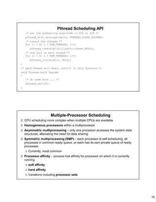 16
Pthread Scheduling API
/* set the scheduling algorithm to PCS or SCS */
pthread_attr_setscope(&attr, PTHREAD_SCOPE_SYSTEM);
/* create the threads */
for (i = 0; i < NUM_THREADS; i++)
pthread_create(&tid[i],&attr,runner,NULL);
/* now join on each thread */
for (i = 0; i < NUM_THREADS; i++)
pthread_join(tid[i], NULL);
}
/* Each thread will begin control in this function */
void *runner(void *param)
{
/* do some work ... */
pthread_exit(0);
}
Multiple-Processor Scheduling
CPU scheduling more complex when multiple CPUs are available
Homogeneous processors within a multiprocessor
Asymmetric multiprocessing – only one processor accesses the system data
structures, alleviating the need for data sharing
Symmetric multiprocessing (SMP) – each processor is self-scheduling, all
processes in common ready queue, or each has its own private queue of ready
processes
Currently, most common
Processor affinity – process has affinity for processor on which it is currently
running
soft affinity
hard affinity
Variations including processor sets
 