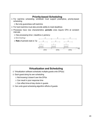 20
Priority-based Scheduling
For real-time scheduling, scheduler must support preemptive, priority-based
scheduling
But only guarantees soft real-time
For hard real-time must also provide ability to meet deadlines
Processes have new characteristics: periodic ones require CPU at constant
intervals
Has processing time t, deadline d, period p
0 ≤ t ≤ d ≤ p
Rate of periodic task is 1/p
Virtualization and Scheduling
Virtualization software schedules multiple guests onto CPU(s)
Each guest doing its own scheduling
Not knowing it doesn't own the CPUs
Can result in poor response time
Can effect time-of-day clocks in guests
Can undo good scheduling algorithm efforts of guests
 