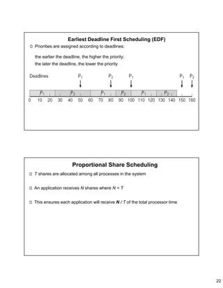 22
Earliest Deadline First Scheduling (EDF)
Priorities are assigned according to deadlines:
the earlier the deadline, the higher the priority;
the later the deadline, the lower the priority
Proportional Share Scheduling
T shares are allocated among all processes in the system
An application receives N shares where N < T
This ensures each application will receive N / T of the total processor time
 