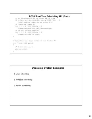 24
POSIX Real-Time Scheduling API (Cont.)
/* set the scheduling policy - FIFO, RR, or OTHER */
if (pthread_attr_setschedpolicy(&attr, SCHED_FIFO) != 0)
fprintf(stderr, "Unable to set policy.n");
/* create the threads */
for (i = 0; i < NUM_THREADS; i++)
pthread_create(&tid[i],&attr,runner,NULL);
/* now join on each thread */
for (i = 0; i < NUM_THREADS; i++)
pthread_join(tid[i], NULL);
}
/* Each thread will begin control in this function */
void *runner(void *param)
{
/* do some work ... */
pthread_exit(0);
}
Operating System Examples
Linux scheduling
Windows scheduling
Solaris scheduling
 