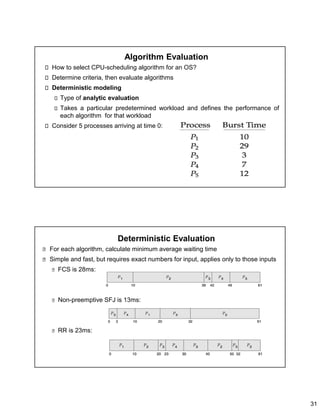 31
Algorithm Evaluation
How to select CPU-scheduling algorithm for an OS?
Determine criteria, then evaluate algorithms
Deterministic modeling
Type of analytic evaluation
Takes a particular predetermined workload and defines the performance of
each algorithm for that workload
Consider 5 processes arriving at time 0:
Deterministic Evaluation
For each algorithm, calculate minimum average waiting time
Simple and fast, but requires exact numbers for input, applies only to those inputs
FCS is 28ms:
Non-preemptive SFJ is 13ms:
RR is 23ms:
 