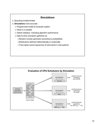 33
Simulations
Queueing models limited
Simulations more accurate
Programmed model of computer system
Clock is a variable
Gather statistics indicating algorithm performance
Data to drive simulation gathered via
Random number generator according to probabilities
Distributions defined mathematically or empirically
Trace tapes record sequences of real events in real systems
Evaluation of CPU Schedulers by Simulation
 