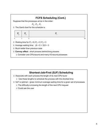 6
FCFS Scheduling (Cont.)
Suppose that the processes arrive in the order:
P2 , P3 , P1
The Gantt chart for the schedule is:
Waiting time for P1 = 6; P2 = 0; P3 = 3
Average waiting time: (6 + 0 + 3)/3 = 3
Much better than previous case
Convoy effect - short process behind long process
Consider one CPU-bound and many I/O-bound processes
Shortest-Job-First (SJF) Scheduling
Associate with each process the length of its next CPU burst
Use these lengths to schedule the process with the shortest time
SJF is optimal – gives minimum average waiting time for a given set of processes
The difficulty is knowing the length of the next CPU request
Could ask the user
 