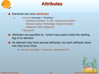 Attributes Elements can have  attributes <account  acct-type = “checking”  >   <account-number> A-102 </account-number>   <branch-name> Perryridge </branch-name>   <balance> 400 </balance>   </account> Attributes are specified by  name=value  pairs inside the starting tag of an element An element may have several attributes, but each attribute name can only occur once <account  acct-type = “checking”  monthly-fee=“5”> 