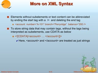 More on XML Syntax Elements without subelements or text content can be abbreviated by ending the start tag with a  />  and deleting the end tag <account  number=“A-101” branch=“Perryridge”  balance=“200 /> To store string data that may contain tags, without the tags being interpreted as subelements, use CDATA as below <![CDATA[<account> … </account>]]> Here, <account> and </account> are treated as just strings 