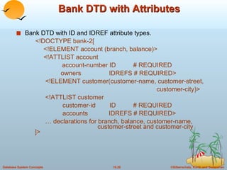 Bank DTD with Attributes Bank DTD with ID and IDREF attribute types.   <!DOCTYPE bank-2[   <!ELEMENT account (branch, balance)>   <!ATTLIST account account-number ID  # REQUIRED   owners  IDREFS # REQUIRED>   <!ELEMENT customer(customer-name, customer-street,  customer-city)>   <!ATTLIST customer   customer-id  ID  # REQUIRED   accounts  IDREFS # REQUIRED> …  declarations for branch, balance, customer-name,    customer-street and customer-city ]> 