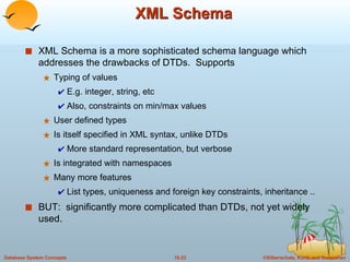 XML Schema XML Schema is a more sophisticated schema language which addresses the drawbacks of DTDs.  Supports Typing of values E.g. integer, string, etc Also, constraints on min/max values User defined types Is itself specified in XML syntax, unlike DTDs More standard representation, but verbose Is integrated with namespaces Many more features List types, uniqueness and foreign key constraints, inheritance .. BUT:  significantly more complicated than DTDs, not yet widely used. 