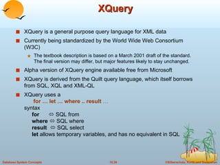 XQuery XQuery is a general purpose query language for XML data  Currently being standardized by the World Wide Web Consortium (W3C) The textbook description is based on a March 2001 draft of the standard.  The final version may differ, but major features likely to stay unchanged. Alpha version of XQuery engine available free from Microsoft XQuery is derived from the Quilt query language, which itself borrows from SQL, XQL and XML-QL XQuery uses a    for … let … where .. result  …  syntax   for     SQL from   where     SQL where   result     SQL select   let  allows temporary variables, and has no equivalent in SQL 