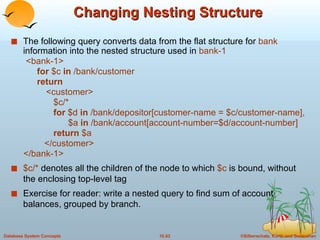 Changing Nesting Structure The following query converts data from the flat structure for  bank   information into the nested structure used in  bank-1 <bank-1> for  $c  in  /bank/customer return <customer> $c/* for  $d  in  /bank/depositor[customer-name = $c/customer-name], $a  in  /bank/account[account-number=$d/account-number] return  $a </customer> </bank-1> $c/*  denotes all the children of the node to which  $c  is bound, without the enclosing top-level tag Exercise for reader: write a nested query to find sum of account balances, grouped by branch. 