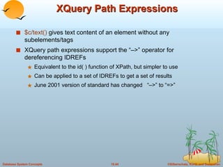 XQuery Path Expressions $c/text()  gives text content of an element without any  subelements/tags XQuery path expressions support the “–>” operator for dereferencing IDREFs Equivalent to the id( ) function of XPath, but simpler to use Can be applied to a set of IDREFs to get a set of results June 2001 version of standard has changed  “–>” to “=>” 