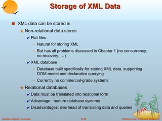 Storage of XML Data XML data can be stored in  Non-relational data stores Flat files Natural for storing XML But has all problems discussed in Chapter 1 (no concurrency, no recovery, …) XML database Database built specifically for storing XML data, supporting DOM model and declarative querying Currently no commercial-grade systems Relational databases Data must be translated into relational form Advantage:  mature database systems Disadvantages: overhead of translating data and queries 