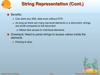 String Representation (Cont.) Benefits:  Can store any XML data even without DTD As long as there are many top-level elements in a document, strings are small compared to full document Allows fast access to individual elements. Drawback :  Need to parse strings to access values inside the elements Parsing is slow. 