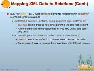 Mapping XML Data to Relations (Cont.) E.g. For  bank-1  DTD with  account  elements nested within  customer  elements, create relations customer(id, parent-id, customer-name, customer-stret, customer-city) parent-id  can be dropped here since parent is the sole root element All other attributes were subelements of type #PCDATA, and occur only once account (id, parent-id, account-number, branch-name, balance) parent-id  keeps track of which customer an account occurs under Same account may be represented many times with different parents 