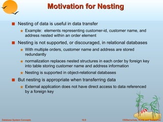 Motivation for Nesting Nesting of data is useful in data transfer Example:  elements representing customer-id, customer name, and address nested within an order element Nesting is not supported, or discouraged, in relational databases With multiple orders, customer name and address are stored redundantly normalization replaces nested structures in each order by foreign key into table storing customer name and address information Nesting is supported in object-relational databases But nesting is appropriate when transferring data External application does not have direct access to data referenced by a foreign key 