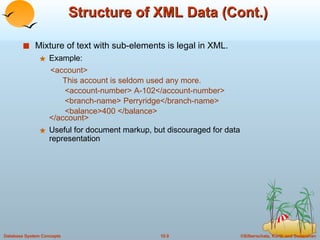 Structure of XML Data (Cont.) Mixture of text with sub-elements is legal in XML.  Example: <account>   This account is seldom used any more.   <account-number> A-102</account-number>   <branch-name> Perryridge</branch-name>   <balance>400 </balance> </account> Useful for document markup, but discouraged for data representation 