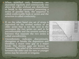  When stratified rock formations are
deposited regularly and continuously one
above the other without any disturbance
or break in the succession presenting a
series of parallel beds, the sequence is
called conformable beds or series and the
structure is called conformity.
 If, on the other hand one set of strata is
deposited on the eroded surface of an
older series that is not the next in the
succession the two series are said to be
unconformable and the erosion surface is
between that separate the two series is
called unconformity.
 Unconformity indicates discontinuity,
disruption or breaks the deposition and
therefore a major time gap or a major
break. The shorter gaps are known as
Diastems. The relief of the erosion surface
between the older and the new or younger
series may be smooth or irregular.
 