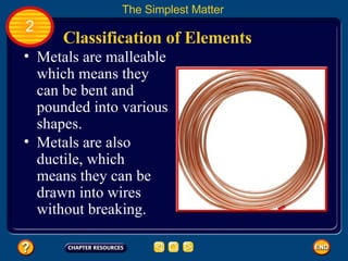 Classification of Elements The Simplest Matter 2 Metals are malleable which means they can be bent and pounded into various shapes.  Metals are also ductile, which means they can be drawn into wires without breaking.  