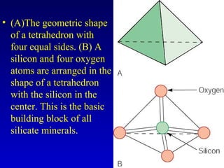 • (A)The geometric shape
of a tetrahedron with
four equal sides. (B) A
silicon and four oxygen
atoms are arranged in the
shape of a tetrahedron
with the silicon in the
center. This is the basic
building block of all
silicate minerals.
 