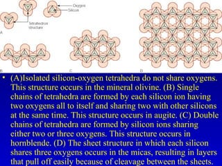 • (A)Isolated silicon-oxygen tetrahedra do not share oxygens.
This structure occurs in the mineral olivine. (B) Single
chains of tetrahedra are formed by each silicon ion having
two oxygens all to itself and sharing two with other silicons
at the same time. This structure occurs in augite. (C) Double
chains of tetrahedra are formed by silicon ions sharing
either two or three oxygens. This structure occurs in
hornblende. (D) The sheet structure in which each silicon
shares three oxygens occurs in the micas, resulting in layers
that pull off easily because of cleavage between the sheets.
 