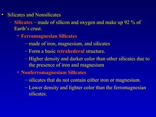 • Silicates and Nonsilicates
– Silicates – made of silicon and oxygen and make up 92 % of
Earth’s crust.
• Ferromagnesian Silicates
– made of iron, magnesium, and silicates
– Form a basic tetrahederal structure.
– Higher density and darker color than other silicates due to
the presence of iron and magnesium
• Nonferromagnesiam Silicates
– silicates that do not contain either iron or magnesium.
– Lower density and lighter color than the ferromagnesian
silicates.
 