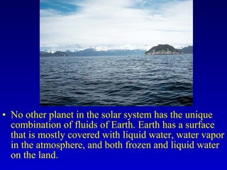 • No other planet in the solar system has the unique
combination of fluids of Earth. Earth has a surface
that is mostly covered with liquid water, water vapor
in the atmosphere, and both frozen and liquid water
on the land.
 