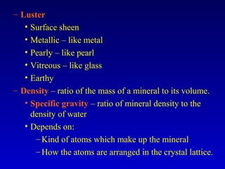 – Luster
• Surface sheen
• Metallic – like metal
• Pearly – like pearl
• Vitreous – like glass
• Earthy
– Density – ratio of the mass of a mineral to its volume.
• Specific gravity – ratio of mineral density to the
density of water
• Depends on:
–Kind of atoms which make up the mineral
–How the atoms are arranged in the crystal lattice.
 