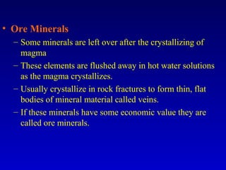 • Ore Minerals
– Some minerals are left over after the crystallizing of
magma
– These elements are flushed away in hot water solutions
as the magma crystallizes.
– Usually crystallize in rock fractures to form thin, flat
bodies of mineral material called veins.
– If these minerals have some economic value they are
called ore minerals.
 