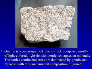 • Granite is a coarse-grained igneous rock composed mostly
of light-colored, light-density, nonferromagnesian minerals.
The earth's continental areas are dominated by granite and
by rocks with the same mineral composition of granite.
 