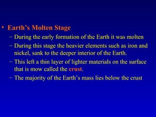 • Earth’s Molten Stage
– During the early formation of the Earth it was molten
– During this stage the heavier elements such as iron and
nickel, sank to the deeper interior of the Earth.
– This left a thin layer of lighter materials on the surface
that is mow called the crust.
– The majority of the Earth’s mass lies below the crust
 