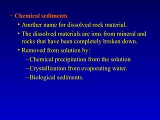 – Chemical sediments
• Another name for dissolved rock material.
• The dissolved materials are ions from mineral and
rocks that have been completely broken down.
• Removed from solution by:
–Chemical precipitation from the solution
–Crystallization from evaporating water.
–Biological sediments.
 