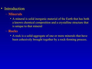 • Introduction
– Minerals
• A mineral is solid inorganic material of the Earth that has both
a known chemical composition and a crystalline structure that
is unique to that mineral
– Rocks
• A rock is a solid aggregate of one or more minerals that have
been cohesively brought together by a rock-forming process.
 