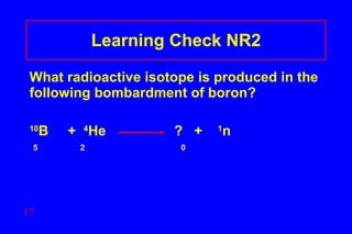 Learning Check NR2 What radioactive isotope is produced in the following bombardment of boron? 10 B  +  4 He    ?  +  1 n  5  2    0  