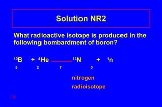 Solution NR2 What radioactive isotope is produced in the following bombardment of boron? 10 B  +  4 He    13 N  +  1 n  5  2    7    0    nitrogen   radioisotope 