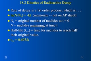 18.2 Kinetics of Radioactive Decay Rate of decay is a 1st order process, which is . . . ln(N/N 0 ) = -kt   (memorize -- not on AP sheet) N 0  = original number of nuclides at t = 0   N = nuclides  remaining  at time t Half-life (t 1/2 ) = time for nuclides to reach half their original value. t 1/2  = 0.693/k 