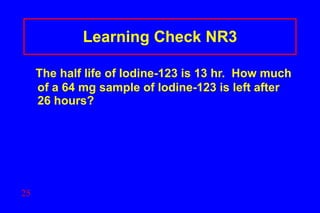 Learning Check NR3 The half life of Iodine-123 is 13 hr.  How much of a 64 mg sample of Iodine-123 is left after 26 hours?  