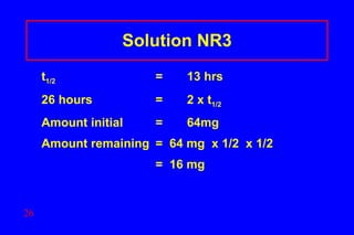 Solution NR3 t 1/2   = 13 hrs  26 hours  =  2 x t 1/2 Amount initial  = 64mg  Amount remaining  =  64 mg  x 1/2  x 1/2   =  16 mg   