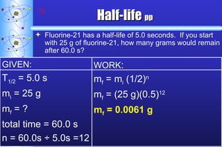 Half-life   pp Fluorine-21 has a half-life of 5.0 seconds.  If you start with 25 g of fluorine-21, how many grams would remain after 60.0 s? GIVEN: T 1/2  = 5.0 s m i  = 25 g m f  = ? total time = 60.0 s n = 60.0s ÷ 5.0s =12  WORK : m f  = m i  (1/2) n m f  = (25 g)(0.5) 12 m f  = 0.0061 g 