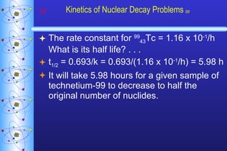 Kinetics of Nuclear Decay Problems  pp The rate constant for  99 43 Tc = 1.16 x 10 -1 /h  What is its half life? . . . t 1/2  = 0.693/k = 0.693/(1.16 x 10 -1 /h) = 5.98 h It will take 5.98 hours for a given sample of technetium-99 to decrease to half the original number of nuclides. 