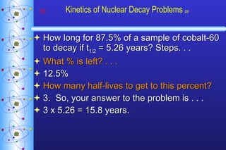 Kinetics of Nuclear Decay Problems  pp How long for 87.5% of a sample of cobalt-60 to decay if t 1/2  = 5.26 years? Steps. . . What % is left? . . . 12.5% How many half-lives to get to this percent? 3.  So, your answer to the problem is . . . 3 x 5.26 = 15.8 years. 