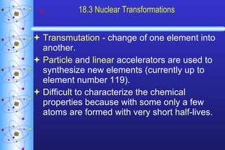 18.3 Nuclear Transformations Transmutation  - change of one element into another. Particle  and  linear  accelerators are used to synthesize new elements (currently up to element number 119). Difficult to characterize the chemical properties because with some only a few atoms are formed with very short half-lives. 