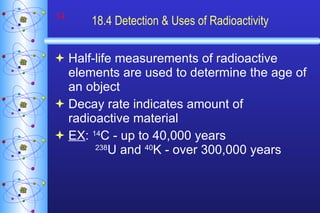 18.4 Detection & Uses of Radioactivity Half-life measurements of radioactive elements are used to determine the age of an object Decay rate indicates amount of radioactive material EX :  14 C - up to 40,000 years 238 U and  40 K - over 300,000 years 