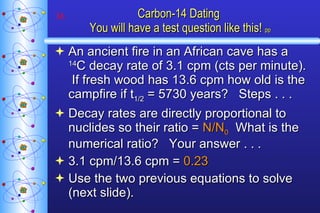 Carbon-14 Dating  You will have a test question like this!   pp An ancient fire in an African cave has a  14 C decay rate of 3.1 cpm (cts per minute).  If fresh wood has 13.6 cpm how old is the campfire if t 1/2  = 5730 years?  Steps . . . Decay rates are directly proportional to nuclides so their ratio =  N/N 0   What is the numerical ratio?  Your answer . . . 3.1 cpm/13.6 cpm =  0.23 Use the two previous equations to solve (next slide). 