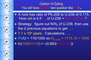 Carbon-14 Dating  You will have  another  test question like  this !   pp A rock has ratio of Pb-206 to U-238 of 0.115.  How  old  is it if  t 1/2  of U-238 =  4.5 x 10 9  yrs ? Strategy:  figure out N/N 0  of U-238, then use the 2 previous equations to get . . . 7.1 x 10 8  years .  Calculations . . . Pb /U = 115/1000 so  N 0 U238  = 1115, N = 1000 ln( 1000/1115 ) = -(0.693/ 4.5 x 10 9 ) t 