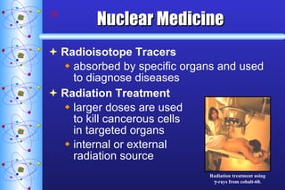 Nuclear Medicine Radioisotope Tracers absorbed by specific organs and used to diagnose diseases Radiation Treatment larger doses are used  to kill cancerous cells  in targeted organs internal or external  radiation source Radiation treatment using  -rays from cobalt-60. 